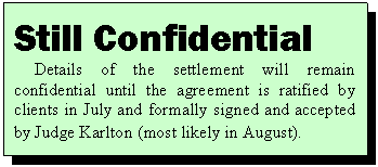 Text Box: Still Confidential
Details of the settlement will remain confidential until the agreement is ratified by clients in July and formally signed and accepted by Judge Karlton (most likely in August).
